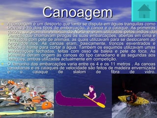 Canoagem A canoagem é um desporto que tanto se disputa em águas tranquilas como bravias e há dois tipos de embarcação, a canoa e o caiaque. As primeiras canoas surgiram na América do Norte e eram utilizadas pelos índios do Canadá, que chamavam pirogas às suas embarcações, abertas em cima e revestidas com pele de animais, as quais utilizavam para se deslocarem ao longo dos rios. As canoas eram, basicamente, troncos esventrados e afiados à frente para cortar a água. Também os esquimós utilizavam umas embarcações fechadas, feitas com osso de baleia e pele de foca. As primeiras deram origem às canoas do tipo canadiano e as segundas aos caiaques, ambas utilizadas actualmente em competição.  O tamanho das embarcações varia entre os 4 e os 11 metros . As canoas canadianas e os caiaques de velocidade são feitos de madeira envernizada e o caiaque de slalom de fibra de vidro. 