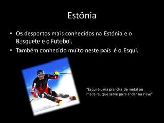Estónia
• Os desportos mais conhecidos na Estónia e o
  Basquete e o Futebol.
• Também conhecido muito neste país é o Esqui.




                           “Esqui é uma prancha de metal ou
                           madeira, que serve para andar na neve”
 