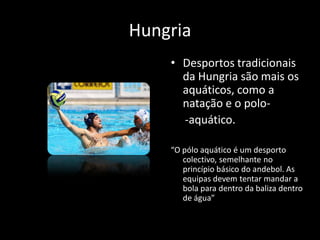 Hungria
    • Desportos tradicionais
      da Hungria são mais os
      aquáticos, como a
      natação e o polo-
      -aquático.

    “O pólo aquático é um desporto
       colectivo, semelhante no
       princípio básico do andebol. As
       equipas devem tentar mandar a
       bola para dentro da baliza dentro
       de água”
 