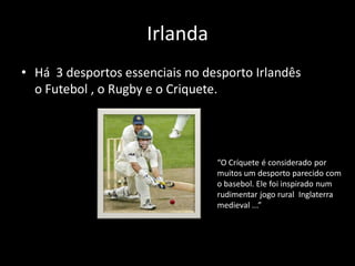 Irlanda
• Há 3 desportos essenciais no desporto Irlandês
  o Futebol , o Rugby e o Criquete.




                                 “O Críquete é considerado por
                                 muitos um desporto parecido com
                                 o basebol. Ele foi inspirado num
                                 rudimentar jogo rural Inglaterra
                                 medieval ...”
 