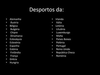 Desportos da:
•   Alemanha             •   Irlanda
•   Áustria              •    Itália
•   Bélgica              •   Letónia
•   Bulgária             •    Lituânia
•   Chipre               •    Luxemburgo
•   Dinamarca            •    Malta
•   Eslováquia           •    Países Baixos
•   Eslovénia            •    Polónia
•   Espanha              •    Portugal
•   Estónia              •    Reino Unido
•   Finlândia            •    República Checa
•   França               •    Roménia
•   Grécia
•   Hungria
 