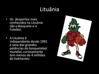Lituânia
• Os desportos mais
  conhecidos na Lituânia
  são o Basquete e o
  Futebol.

• A Lituânia é
  independente desde 1991
  é uma das grandes
  potências do basquetebol
  mundial, curiosamente
  tem menos de 4 milhões
  de habitantes.
 