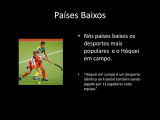 Países Baixos

     • Nós países baixos os
       desportos mais
       populares e o Hóquei
       em campo.

     •   “Hóquei em campo é um desporto
         idêntico ao Futebol também sendo
         jogado por 11 jogadores cada
         equipa.”
 