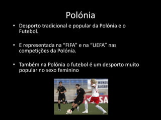 Polónia
• Desporto tradicional e popular da Polónia e o
  Futebol.

• E representada na “FIFA” e na “UEFA” nas
  competições da Polónia.

• Também na Polónia o futebol é um desporto muito
  popular no sexo feminino
 