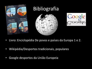 Bibliografia




• Livro: Enciclopédia De povos e países da Europa 1 e 2.

• Wikipédia/Desportos tradicionais, populares

• Google desportos da União Europeia
 