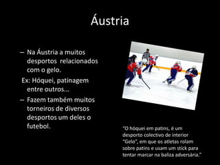 Áustria

– Na Áustria a muitos
  desportos relacionados
  com o gelo.
Ex: Hóquei, patinagem
  entre outros...
– Fazem também muitos
  torneiros de diversos
  desportos um deles o
  futebol.                 “O hóquei em patins, é um
                           desporto colectivo de interior
                           “Gelo”, em que os atletas rolam
                           sobre patins e usam um stick para
                           tentar marcar na baliza adversária.”
 