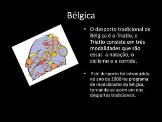 Bélgica
    • O desporto tradicional de
      Bélgica é o Triatlo, o
      Triatlo consiste em três
      modalidades que são
      essas a natação, o
      ciclismo e a corrida.

    •    Este desporto foi introduzido
        no ano de 2000 no programa
        de modalidades da Bélgica,
        tornando-se assim um dos
        desportos tradicionais.
 