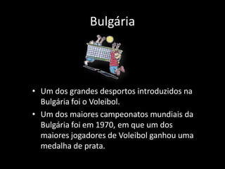 Bulgária



• Um dos grandes desportos introduzidos na
  Bulgária foi o Voleibol.
• Um dos maiores campeonatos mundiais da
  Bulgária foi em 1970, em que um dos
  maiores jogadores de Voleibol ganhou uma
  medalha de prata.
 