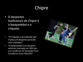 Chipre
• O desportos
  tradicionais do Chipre é
  o basquetebol e o
  críquete.

•   “O Críquete é considerado por
    muitos um desporto parecido
    com o basebol.”
•   “O basquetebol é um desporto
    colectivo inventado em 1891 por
    um n professor de Educação Física
    Canadense James Naismith”
 