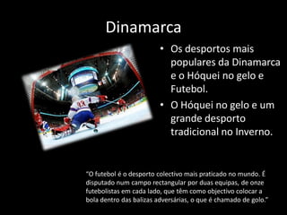 Dinamarca
                         • Os desportos mais
                           populares da Dinamarca
                           e o Hóquei no gelo e
                           Futebol.
                         • O Hóquei no gelo e um
                           grande desporto
                           tradicional no Inverno.


“O futebol é o desporto colectivo mais praticado no mundo. É
disputado num campo rectangular por duas equipas, de onze
futebolistas em cada lado, que têm como objectivo colocar a
bola dentro das balizas adversárias, o que é chamado de golo.”
 