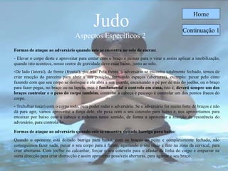 Judo Aspectos Específicos 2  Home Formas de ataque ao adversário quando este se encontra no solo de cocras:   - Elevar o corpo deste e aproveitar para entrar com o braço e pernas para o virar e assim aplicar a imobilização, quando isto acontece, nosso centro de gravidade deve estar baixo, junto ao solo. De lado (lateral), de frente (frontal), por trás. Pela frente, o adversário se encontra totalmente fechado, temos de criar reacção do parceiro para abrir a sua posição, formando espaços (aberturas), exemplo: puxar pelo cinto fazendo com que seu corpo se desloque e ele abra a sua guarda, encaixando o pé por de trás do joelho, ou o braço para fazer pegas, no braço ou na lapela, mas é  fundamental o controlo em cima,  isto é,  deverá sempre um dos braços controlar e o peso do corpo também , controlar a cabeça e pescoço é controlar um dos pontos fracos do corpo.  Trabalhar (usar) com o corpo todo, para poder rodar o adversário. Se o adversário for muito forte de braços e não dá para agir, vamos aproveitar a força dele, ele puxa com o seu cotovelo para baixo e, nos aproveitamos para encaixar por baixo com a cabeça e rodamos nesse sentido, de forma a aproveitar a reacção de resistência do adversário, para controla-lo. Formas de ataque ao adversário quando este se encontra   deitado barriga para baixo : Quando o oponente está deitado barriga para baixo, com os braços ao peito e completamente fechado, não conseguimos fazer nada, puxar o seu corpo para à frente, agarrando o seu cinto e fato na zona da cervical, para criar aberturas. Com joelho ou calcanhar, forçar o seu cotovelo para o afastar da linha do corpo e empurrar na outra direcção para criar distracção e assim aproveitar possíveis aberturas, para agarrar o seu braço.   Continuação 1 
