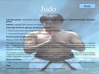 Judo Imobilizações Home Yoko-shio-gatame:  (imobilização lateral, ficando perpendicular ao oponente),  Ushiro-Gesa-Gatame, Hon-kesa-gatame Sankaku : ( controlo com as pernas em triângulo) Existe duas formas de aplicação da força no sankaku:   1- Uma das pernas deve ficar sempre na dobra da articulação do joelho da outra perna. 2- Um dos pés fica por cima do outro, ao nível tornozelos. Possíveis pontos de aplicação da força: Pescoço, tronco, braços e pernas. O controlo com o triângulo quando feito às pernas deve ser acima dos joelhos, porque se for abaixo, o oponente tem a vantagem de poder tirar os joelhos e assim libertar as pernas, afastando-as e defendendo-se   mas ,  se tivermos muita flexibilidade nas pernas, podemos enganchar o pé, controlando os pés do adversário, e apertar, tentando unir os joelhos para mais rentável controlo.   No Controlo ao nível do pescoço e tronco, a perna que esta por debaixo nas costas, devemos ajusta-la ao pescoço, a outra esta ao nível do peito por debaixo do braços, de forma a também ajustar um dos braços ao próprio pescoço usando-o para poder controla-los, e estrangular, o outro braço é só controlado   Massas envolvidas: - Todo o volume das pernas na sua totalidade, desde a articulação coxo-femural até as articulações  dos tornozelos.  Nota: Esta técnica de controlo, permite a transição para chaves e estrangulamentos 