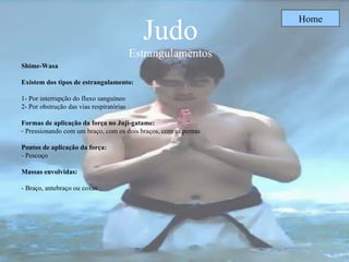 Judo Estrangulamentos Home Shime-Wasa Existem dos tipos de estrangulamento: 1- Por interrupção do fluxo sanguíneo  2- Por obstrução das vias respiratórias Formas de aplicação da força no Juji-gatame:   Pressionando com um braço, com os dois braços, com as pernas Pontos de aplicação da força: - Pescoço Massas envolvidas: - Braço, antebraço ou coxas 
