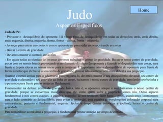 Judo Aspectos Específicos  Home Judo de Pé: Provocar o  desequilíbrio do oponente.   Há vários tipos de desequilíbrio: em todas as direcções; atrás, atrás direita, atrás esquerda, direita, esquerda, frente, frente – direita, frente – esquerda.   Avançar para entrar em contacto com o oponente   ou   para   rodar o corpo, virando as costas Baixar o centro de gravidade Devemos manter o controlo ate ao fim -  Em quase todas as técnicas de levantar   devemos trabalhar o centro de gravidade. Baixar o nosso centro de gravidade, puxar com os nossos braços provocando o enrolamento do corpo do oponente e fazendo o bloqueio das suas coxas, para frente e depois elevar as nossas ancas para o projectar. É importante criar o desequilíbrio do oponente para frente de forma a evitar que ele baixe o seu centro de gravidade, pois se isto acontecer será mais difícil a sua projecção.  Quando viramos costas para o adversário para projecta-lo, devemos manter o seu desequilíbrio elevando seu centro de gravidade e afastando o seu cotovelo da linha do corpo, baixamos o nosso centro de gravidade, enrolando tipo bolinha e o puxamos para frente para o projectar fluidamente   Fundamental na defesa: centro de gravidade baixa, isto é, o oponente ataque e nos baixamos o nosso centro de gravidade, porque se estivermos mais altos que ele, então quem sofre a projecção somos nós. Outro aspecto fundamental é nos contra-ataques, a esquiva, exemplo: se nos tentarem fazer harai – goshi, esquivamos lateralmente para o lado contrário ao desequilíbrio, para evitar a projecção, esta esquiva proporciona-nos colocação corporal para contra-atacar, portanto é fundamental, esquivar, fechar o corpo (juntar cotovelos e joelhos), baixar o centro de gravidade . Para rentabilizar ao máximo a projecção, é fundamental prestar atenção ao tempo de entrada. 