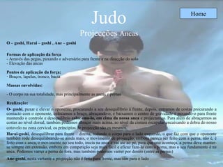Judo Projecções  Ancas Home O – goshi, Harai – goshi  ,  Ane – goshi   Formas de aplicação da força - Através das pegas, puxando o adversário para frente e na direcção do solo - Elevação das ancas  Pontos de aplicação da força: Braços, lapelas, tronco, bacia Massas envolvidas: - O corpo na sua totalidade, mas principalmente as ancas e pernas Realização: O- goshi , puxar e elevar o oponente, procurando a seu desequilíbrio à frente, depois, entramos de costas procurando a contacto com o oponente, colocamos a braço, abraçando-o, e baixamos o centro de gravidade e puxando-o para frente mantendo o controlo e desequilíbrio  colocamo-lo, em cima da nossa anca  e projectamos. Para além de abraçarmos as costas ao nível dorsal, também podemos abraçar mais acima, ao nível da cintura escapular encaixando a dobra do nosso cotovelo na zona cervical, os princípios de projecção são os mesmos.   Harai-goshi , desequilibrar para frente – direita, rodando o corpo para o lado esquerdo, o que faz com que o oponente também rode desequilibrando-se ainda mais, o movimento de projecção, embora pareça ser feito com a perna, não é, é feito com a anca, o movimento no seu todo, inicia na anca e vai ate ao pé, para que isto aconteça, a perna deve manter-se sempre em extensão, embora em competição seja mais fácil e eficaz faze-lo com a perna, mas o seu fundamento é na anca. Podemos varrer a perna de fora, mas também podemos varrer por dentro (entre as pernas)   Ane-goshi , nesta variante a projecção não é feita para frente, mas sim para o lado   