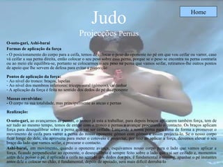 Judo Projecções  Pernas Home O-soto-gari,   Ashi-barai   Formas de aplicação da força -  O posicionamento do corpo para a ceifa, temos de colocar o peso do oponente no pé em que vou ceifar ou varrer, caso vá ceifar a sua perna direita, então colocar o seu peso sobre essa perna, porque se o peso se encontra na perna contraria ou ao meio ele equilibra-se, portanto se colocarmos o seu peso na perna que vamos seifar, retiramos-lhe outros pontos de apoio que lhe servem de defesa para evitar a projecção  Pontos de aplicação da força: Ao nível do tronco: braços, lapelas Ao nível dos membros inferiores: triceps-sural (gémeos), calcanhar  A aplicação da força é feita no sentido dos dedos do pé do oponente Massas envolvidas:  -  O corpo na sua totalidade, mas principalmente as ancas e pernas Realização: O-soto-gari,  ao avançarmos as pernas, o tronco já esta a trabalhar, para depois braços aplicarem também força, tem de ser tudo ao mesmo tempo, temos de entrar com o tronco e pernas a avançar procurando o contacto. Os braços aplicam força para desequilibrar sobre a perna que vai ser ceifada. Lançando a nossa perna para cima de forma a promover o movimento de ceifa para varrer a perna do nosso oponente gémeo com gémeo e assim projecta-lo. Se o nosso corpo ficar longe do dele, ele aproveita para meter o cotovelo e projectar, por isso ao aplicar a força, devemos elevar o seu braço do lado que vamos seifar, e procurar o contacto. Ashi-barai ,  em movimento, quando o oponente avança, esquivamos nosso corpo para o lado que vamos aplicar a força, ficando perpendicular ao oponente, o desequilíbrio é sempre feito sobre o lado que vai ser ceifado e, momentos antes dele poisar o pé, é aplicada a ceifa no sentido dos dedos dos pés, é fundamental o timimg, apanhar o pé instantes antes dele o colocar no chão, é fundamental, depois de apoiado, será mais difícil derruba-lo   