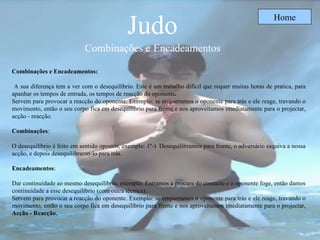 Judo   Combinações e   Encadeamentos  Home Combinações e Encadeamentos: A sua diferença tem a ver com o desequilíbrio. Este é um trabalho difícil que requer muitas horas de pratica, para apanhar os tempos de entrada, os tempos de reacção do oponente . Servem para provocar a reacção do oponente. Exemplo: se empurramos o oponente para trás e ele reage, travando o movimento, então o seu corpo fica em desequilíbrio para frente e nos aproveitamos imediatamente para o projectar, acção - reacção.  Combinações : O desequilíbrio é feito em sentido opostos, exemplo: 1º-)  Desequilibramos para frente, o adversário esquiva a nossa acção, e depois desequilibramo-lo para trás.  Encadeamentos :  Dar continuidade ao mesmo desequilíbrio, exemplo: Entramos a procura do contacto e o oponente foge, então damos continuidade a esse desequilíbrio (com outra técnica). Servem para provocar a reacção do oponente. Exemplo: se empurramos o oponente para trás e ele reage, travando o movimento, então o seu corpo fica em desequilíbrio para frente e nos aproveitamos imediatamente para o projectar,  Acção - Reacção.   