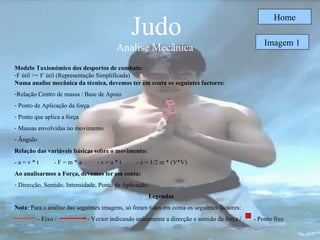 Judo Analise Mecânica  Home Modelo Taxionómico dos desportos de combate: F útil >= F`útil (Representação Simplificada) Numa analise mecânica da técnica, devemos ter em conta os seguintes factores: Relação Centro de massa / Base de Apoio Ponto de Aplicação da força Ponto que aplica a força Massas envolvidas no movimento Ângulo  Relação das variáveis básicas sobre o movimento: - a = v * t  - F = m * a  - v = a * t  - c = 1/2 m * (V*V) Ao analisarmos a Força, devemos ter em conta: Direcção, Sentido, Intensidade, Ponto de Aplicação Legendas Nota : Para a analise das seguintes imagens, só foram tidos em conta os seguintes factores: - Eixo /  - Vector indicando unicamente a direcção e sentido da força /  - Ponto fixo Imagem 1 
