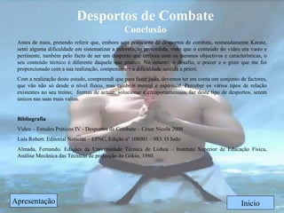 Desportos de Combate Conclusão Inicio Antes de mais, pretendo referir que, embora seja praticante de desportos de combate, nomeadamente Karate, senti alguma dificuldade em sistematizar a informação pretendida, visto que o conteúdo do vídeo era vasto e pertinente, também pelo facto de ser um desporto que embora com os mesmos objectivos e características, o seu conteúdo técnico é diferente daquele que pratico. No entanto, o desafio, o prazer e o gozo que me foi proporcionado com a sua realização, compensaram a dificuldade sentida a priori. Com a realização deste estudo, compreendi que para fazer judo, devemos ter em conta um conjunto de factores, que vão não só desde o nível físico, mas também mental e espiritual. Perceber os vários tipos de relação existentes no seu treino;  formas de actuar, solucionar e comportamentais, faz deste tipo de desportos, serem únicos nas suas mais valias. Bibliografia Vídeo – Estudos Práticos IV - Desportos de Combate – César Nicola 2008 Luís Robert. Editorial Noticias – EPNC, Edição nº 108001 – 983. O Judo Almada, Fernando. Edições da Universidade Técnica de Lisboa – Instituto Superior de Educação Física, Análise Mecânica das Técnicas de projecção do Gókio, 1980.  Apresentação 