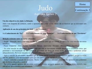Judo Aspectos Gerais 2 Home Um dos objectivos do Judo é a Relação: Judo é um desporto de contacto, sentir o oponente para poder actuar. Raras são as técnicas que se executam sem contacto. Aplicação de um dos princípios do Judo : a não resistência   1-) Conhecimento do “Eu”  2-) Conhecimento de uma “Relação”  3-) Conhecimento de um “Território” Relação existente entre as varias situações: Acção – Reacção, isto é, criar uma reacção no oponente para agir no sentido de aproveitar essa reacção em nosso beneficio. - Puxar / Empurrar - Abrir / Fechar - Levantar / Baixar - Aproveitar / Dissipar  - Desequilibrar / Equilibrar Ao criar reacção no adversário, fazemos com que este se movimente criando aberturas e cometendo erros, que permitam a movimentação do seu centro de gravidade em favor da nossa acção, de forma a podermos actuar adequadamente. Provocar reacções no adversário para criar aberturas e pontos fracos . Após a reacção do adversário, devemos agir de forma rápida (executar os movimentos rápidos), porque se assim não for, podemos criar oportunidades para que este aproveite em seu benefício.  - Actuar conforme a reacção do oponente .  Muitas vezes devemos antecipar a reacção do oponente para podermos agir de forma adequada e rentável   - Por vezes quando agimos, não devemos contrariar o nosso oponente quando este se opõe a nossa intenção, mas sim actuar aproveitando a sua resistência . Continuação 3 