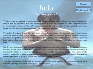 Judo Aspectos Gerais 3 Home Verificar a base de apoio do oponente para podermos identificar as possíveis formas de actuar; puxando para frente ou para trás, levantando pelo cinto, abrir folgas com as mãos, pés ou joelhos, de forma a provocar reacções que permitam aproveitar os seus descuidos e, assim conseguir tira-lo da sua última posição, para poder aplicar uma técnica, bem seja; imobilização, chave/luxação, estrangulamento, projecção. O trabalho de esquiva é uma das fases mais importantes do treino, principalmente para o contra-ataque, movimentação das pernas e tronco, tendo uma boa esquiva é difícil ser projectado. Esquiva significa: antecipar o movimento do oponente. Ao esquivar no sentido do desequilíbrio,  deve-se  baixar bem o centro de gravidade, fechar o corpo e ficar pequenino. Contrariar o desequilíbrio: o oponente puxa para uma lado e nós puxamos para o outro. Não devemos limitar-nos a uma técnica só (única). Especificar em alguma, e treinar essa técnica diversificando a prática da mesma, isto é, variando as condições de treino, exemplo: com deslocamentos laterais com entradas. É fundamental conhecer as técnicas, experimenta-las, para promover a aquisição de soluções para a mais variadas situações, também há ligações para estrangulamentos, chaves e imobilizações, tudo dependendo da reacção do oponente. O controlo de qualquer técnica, deve ser sempre de pé para o chão. - Deve haver sempre uma continuidade das técnicas, isto é, fluidez, se não se consegue executar uma técnica,  partir para outra. Isto implica, relação Base de apoio / Centro de Massa. Continuação 1 