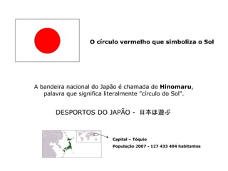 O círculo vermelho que simboliza o Sol   A bandeira nacional do Japão é chamada de  Hinomaru , palavra que significa literalmente &quot;círculo do Sol&quot;.   DESPORTOS DO JAPÃO -  日本は遊ぶ   Capital – Tóquio População 2007 - 127 433 494 habitantes 