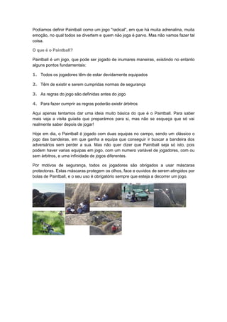 Podíamos definir Paintball como um jogo "radical", em que há muita adrenalina, muita
emoção, no qual todos se divertem e quem não joga é parvo. Mas não vamos fazer tal
coisa.
O que é o Paintball?
Paintball é um jogo, que pode ser jogado de inumares maneiras, existindo no entanto
alguns pontos fundamentais:
1. Todos os jogadores têm de estar devidamente equipados
2. Têm de existir e serem cumpridas normas de segurança
3. As regras do jogo são definidas antes do jogo
4. Para fazer cumprir as regras poderão existir árbitros
Aqui apenas tentamos dar uma ideia muito básica do que é o Paintball. Para saber
mais veja a visita guiada que preparámos para si, mas não se esqueça que só vai
realmente saber depois de jogar!
Hoje em dia, o Paintball é jogado com duas equipas no campo, sendo um clássico o
jogo das bandeiras, em que ganha a equipa que conseguir ir buscar a bandeira dos
adversários sem perder a sua. Mas não quer dizer que Paintball seja só isto, pois
podem haver varias equipas em jogo, com um numero variável de jogadores, com ou
sem árbitros, e uma infinidade de jogos diferentes.
Por motivos de segurança, todos os jogadores são obrigados a usar máscaras
protectoras. Estas máscaras protegem os olhos, face e ouvidos de serem atingidos por
bolas de Paintball, e o seu uso é obrigatório sempre que esteja a decorrer um jogo.
 