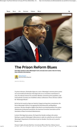 To prison reformers, Christopher Epps was a savior. Mississippi’s notorious prison system
was overcrowded and inhumane when Epps took over as corrections commissioner in
2002. He reduced sentences for nonviolent offenders, shrunk the prison population, and
took hundreds of inmates out of indefinite solitary confinement. Prison reformers called it
the “Mississippi Miracle.”
By the time he turned 53, Epps was America’s longest-serving prison commissioner, the
first in Mississippi’s history to be appointed by both Democratic and Republican
governors. His peers thought so highly of him that he was elected president of two prison
administrator professional associations: the American Corrections Association and the
Association of State Correctional Administrators.
In short, Chris Epps knew prisons. He’d spent four decades working in the system.
Starting as a guard in Mississippi’s oldest prison in 1982, he worked his way to the top of
Mississippi’s Department of Corrections in just two decades. Over the next 12 years he
became a star.
Prisoner’s rights advocates liked him. Correctional officers liked him. Defense lawyers
Mississippi’s Top Prison Reformer Is Facing 368 Years Behind Bars - B... http://www.buzzfeed.com/albertsamaha/the-rise-and-fall-of-mississippis-...
1 of 13 5/11/2015 11:31 PM
 