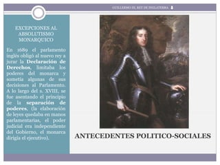 EXCEPCIONES AL
ABSOLUTISMO
MONARQUICO
En 1689 el parlamento
inglés obligó al nuevo rey a
jurar la Declaración de
Derechos, limitaba los
poderes del monarca y
sometía algunas de sus
decisiones al Parlamento.
A lo largo del s. XVIII, se
fue asentando el principio
de la separación de
poderes, (la elaboración
de leyes quedaba en manos
parlamentarias, el poder
judicial era independiente
del Gobierno, el monarca
dirigía el ejecutivo). ANTECEDENTES POLITICO-SOCIALES
GUILLERMO III, REY DE INGLATERRA
 
