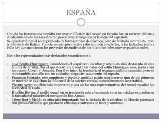 ESPAÑA
Uno de los factores que impidió una mayor difusión del rococó en España fue su carácter elitista y
su alejamiento de los aspectos religiosos, muy arraigados en la sociedad española.
Se caracterizó por el recargamiento de formas típico del barroco, pero de fantasía naturalista. Pero
a diferencia de Italia y Francia esa ornamentación salió también al exterior, a las fachadas; junto a
ellos hay que mencionar los proyectos decorativos de los interiores delos nuevos palacios reales.
Entre los representantes más destacados encontramos a:
 José Benito Churriguera: considerado el arquitecto, escultor y retablista más destacado de esta
familia de artistas, fue el que desarrollo y sentó las bases del estilo Churrigueresco, junto a sus
hermanos Alberto y Joaquín. Con el se inicio la tendencia al recargamiento ornamental, pero su
obra también contaba con un cuidado y elegante tratamiento del espacio.
 Francisco Hurtado: este arquitecto y escultor andaluz puede considerarse uno de los primeros
en mostrar en sus obras la influencia de la estética rococó, especialmente en los retablos.
 Vicente Acero: su obra más importante y una de las más representativas del rococó español fue
la catedral de Cádiz.
 Hipólito Rovira: el estilo rococó en su tendencia más afrancesada tuvo su máxima expresión en
la fachada del palacio del marques de Dos Aguas.
 Jaime Bort y Meliá: su obra más importante fue la fachada de la catedral de Murcia planteada
con planos curvados que producen artísticos contrastes de luces y sombras.
 