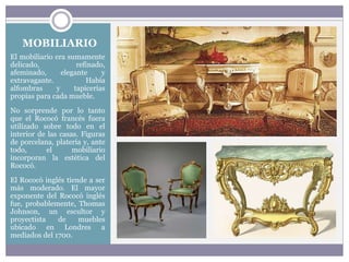 MOBILIARIO
El mobiliario era sumamente
delicado, refinado,
afeminado, elegante y
extravagante. Había
alfombras y tapicerías
propias para cada mueble.
No sorprende por lo tanto
que el Rococó francés fuera
utilizado sobre todo en el
interior de las casas. Figuras
de porcelana, platería y, ante
todo, el mobiliario
incorporan la estética del
Rococó.
El Rococó inglés tiende a ser
más moderado. El mayor
exponente del Rococó inglés
fue, probablemente, Thomas
Johnson, un escultor y
proyectista de muebles
ubicado en Londres a
mediados del 1700.
 