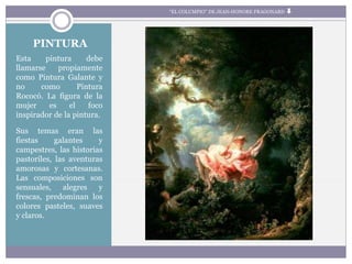 PINTURA
Esta pintura debe
llamarse propiamente
como Pintura Galante y
no como Pintura
Rococó. La figura de la
mujer es el foco
inspirador de la pintura.
Sus temas eran las
fiestas galantes y
campestres, las historias
pastoriles, las aventuras
amorosas y cortesanas.
Las composiciones son
sensuales, alegres y
frescas, predominan los
colores pasteles, suaves
y claros.
“EL COLUMPIO” DE JEAN-HONORE FRAGONARD
 