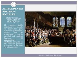 ANTECEDENTES
POLITICO-
SOCIALES
EXCEPCIONES AL
ABSOLUTISMO
MONARQUICO
El ejemplo inglés
constituyo un modelo
de inspiración para
numerosos pensadores,
críticos con el
absolutismo y con la
sociedad del Antiguo
Régimen. El
pensamiento
ilustrado recogerá en
sus fórmulas políticas
gran parte de las ideas
del modelo inglés.
SESION EN LA CAMARA DE LOS COMUNES
 