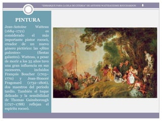 PINTURA
Jean-Antoine Watteau
(1684–1721) es
considerado el más
importante pintor rococó,
creador de un nuevo
género pictórico: las «fêtes
galantes» (fiestas
galantes). Watteau, a pesar
de morir a los 35 años tuvo
una gran influencia en sus
sucesores, incluidos
François Boucher (1703–
1770) y Jean-Honoré
Fragonard (1732–1806),
dos maestros del periodo
tardío. También el toque
delicado y la sensibilidad
de Thomas Gainsborough
(1727–1788) reflejan el
espíritu rococó.
“EMBARQUE PARA LA ISLA DE CITEREA” DE ANTOINE WATTEAUEDME BOUCHARDON
 