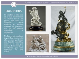 ESCULTURA
La escultura es otra área
en la cual intervinieron
los artistas rococó. En
general, este estilo fue
expresado mejor
mediante la delicada
escultura de porcelana,
más que con estatuas
marmóreas e
imponentes.
Muchas de las esculturas
de porcelana no eran solo
adornos, sino que tenían
una función específica,
como es el caso por
ejemplo de los relojes y
candelabros que eran
trabajados con esta
técnica.
“CUPIDO AMENAZADOR” DE FALCONET ESCULTURA ROCOCO ITALIANA EN RELOJ
“VERTUMNO Y POMONA” DE JEAN-BAPTISTE LEMOYNE
 