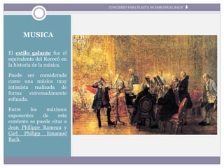 MUSICA
El estilo galante fue el
equivalente del Rococó en
la historia de la música.
Puede ser considerada
como una música muy
intimista realizada de
forma extremadamente
refinada.
Entre los máximos
exponentes de esta
corriente se puede citar a
Jean Philippe Rameau y
Carl Philipp Emanuel
Bach.
CONCIERTO PARA FLAUTA DE EMMANUEL BACH
 