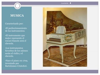 MUSICA
Caracterizada por:
•El perfeccionamiento
de los instrumentos.
•El instrumento que
mejor represente el
rococó francés será el
clavecín.
•Los instrumentos
favoritos de los salones
serán el violín y el
clavecín.
•Nace el piano en 1709,
inventado por
Bartolomeo Cristofori.
CLAVECIN
 
