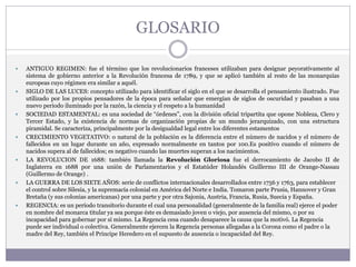 GLOSARIO
 ANTIGUO REGIMEN: fue el término que los revolucionarios franceses utilizaban para designar peyorativamente al
sistema de gobierno anterior a la Revolución francesa de 1789, y que se aplicó también al resto de las monarquías
europeas cuyo régimen era similar a aquél.
 SIGLO DE LAS LUCES: concepto utilizado para identificar el siglo en el que se desarrolla el pensamiento ilustrado. Fue
utilizado por los propios pensadores de la época para señalar que emergían de siglos de oscuridad y pasaban a una
nuevo periodo iluminado por la razón, la ciencia y el respeto a la humanidad
 SOCIEDAD ESTAMENTAL: es una sociedad de “órdenes”, con la división oficial tripartita que opone Nobleza, Clero y
Tercer Estado, y la existencia de normas de organización propias de un mundo jerarquizado, con una estructura
piramidal. Se caracteriza, principalmente por la desigualdad legal entre los diferentes estamentos
 CRECIMIENTO VEGETATIVO: o natural de la población es la diferencia entre el número de nacidos y el número de
fallecidos en un lugar durante un año, expresado normalmente en tantos por 100.Es positivo cuando el número de
nacidos supera al de fallecidos; es negativo cuando las muertes superan a los nacimientos.
 LA REVOLUCION DE 1688: también llamada la Revolución Gloriosa fue el derrocamiento de Jacobo II de
Inglaterra en 1688 por una unión de Parlamentarios y el Estatúder Holandés Guillermo III de Orange-Nassau
(Guillermo de Orange) .
 LA GUERRA DE LOS SIETE AÑOS: serie de conflictos internacionales desarrollados entre 1756 y 1763, para establecer
el control sobre Silesia, y la supremacía colonial en América del Norte e India. Tomaron parte Prusia, Hannover y Gran
Bretaña (y sus colonias americanas) por una parte y por otra Sajonia, Austria, Francia, Rusia, Suecia y España.
 REGENCIA: es un período transitorio durante el cual una personalidad (generalmente de la familia real) ejerce el poder
en nombre del monarca titular ya sea porque éste es demasiado joven o viejo, por ausencia del mismo, o por su
incapacidad para gobernar por sí mismo. La Regencia cesa cuando desaparece la causa que la motivó. La Regencia
puede ser individual o colectiva. Generalmente ejercen la Regencia personas allegadas a la Corona como el padre o la
madre del Rey, también el Príncipe Heredero en el supuesto de ausencia o incapacidad del Rey.
 