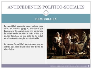 FAMILIA CAMPESINA EN LA EPOCA DEL ANTIGUO REGIMEN
DEMOGRAFIA
La natalidad presenta unos índices muy
altos, en torno al 35-45 %, provocada por
la ausencia de control. A su vez, aseguraba
la subsistencia de dos o más niños por
núcleo familiar, ya que más de la mitad
moría antes de cumplir un año de vida.
La tasa de fecundidad también era alta, se
calcula que cada mujer tenia una media de
cinco hijos.
ANTECEDENTES POLITICO-SOCIALES
 