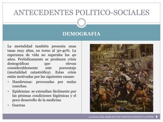 LA PLAZA DEL MERCADO DE NAPOLES DURANTE LA PESTE
DEMOGRAFIA
La mortalidad también presenta unas
tasas muy altas, en torno al 30-40%. La
esperanza de vida no superaba los 40
años. Periódicamente se producen crisis
demográficas que elevan
considerablemente este porcentaje
(mortalidad catastrófica). Estas crisis
están motivadas por las siguientes causas:
 Hambrunas: provocadas por malas
cosechas.
 Epidemias: se extendían fácilmente por
las pésimas condiciones higiénicas y el
poco desarrollo de la medicina
 Guerras
ANTECEDENTES POLITICO-SOCIALES
 