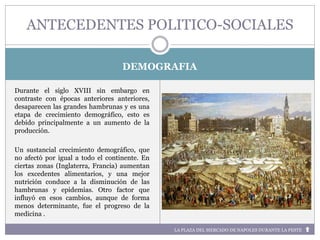 LA PLAZA DEL MERCADO DE NAPOLES DURANTE LA PESTE
DEMOGRAFIA
Durante el siglo XVIII sin embargo en
contraste con épocas anteriores anteriores,
desaparecen las grandes hambrunas y es una
etapa de crecimiento demográfico, esto es
debido principalmente a un aumento de la
producción.
Un sustancial crecimiento demográfico, que
no afectó por igual a todo el continente. En
ciertas zonas (Inglaterra, Francia) aumentan
los excedentes alimentarios, y una mejor
nutrición conduce a la disminución de las
hambrunas y epidemias. Otro factor que
influyó en esos cambios, aunque de forma
menos determinante, fue el progreso de la
medicina .
ANTECEDENTES POLITICO-SOCIALES
 
