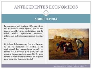 AGRICULTURA
La economía del Antiguo Régimen tiene
un marcado carácter agrario. No se han
producido diferencias sustanciales con la
Edad Media: agricultura extensiva,
rotación de cultivos, organización gremial,
etc.
Es la base de la economía (entre el 80 y 90
% de la población se dedica a la
agricultura). Las tierras siguen estando en
manos de la nobleza y el clero, que las
ceden a los campesinos a cambio de unas
rentas. No les interesa invertir en mejoras
para aumentar la productividad.
ANTECEDENTES ECONOMICOS
“LAS ESPIGADORAS “ DE JEAN-FRANCOIS MILLET
 