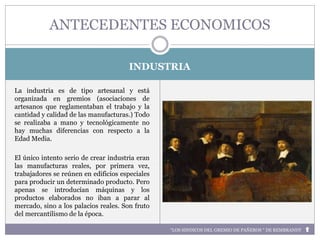 INDUSTRIA
La industria es de tipo artesanal y está
organizada en gremios (asociaciones de
artesanos que reglamentaban el trabajo y la
cantidad y calidad de las manufacturas.) Todo
se realizaba a mano y tecnológicamente no
hay muchas diferencias con respecto a la
Edad Media.
El único intento serio de crear industria eran
las manufacturas reales, por primera vez,
trabajadores se reúnen en edificios especiales
para producir un determinado producto. Pero
apenas se introducían máquinas y los
productos elaborados no iban a parar al
mercado, sino a los palacios reales. Son fruto
del mercantilismo de la época.
ANTECEDENTES ECONOMICOS
“LOS SINDICOS DEL GREMIO DE PAÑEROS “ DE REMBRANDT
 
