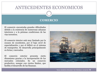 COMERCIO
El comercio encontraba grandes dificultades
debido a la existencia de numerosas aduanas
interiores y a la pésimas condiciones de las
vías terrestres.
El comercio interior está muy limitado por la
escasez de excedentes, por el bajo nivel de
especialización y por el déficit en el sistema
de transportes. Se desarrolla principalmente
en ferias y mercados.
El comercio exterior presenta cierto
dinamismo gracias a la incorporación de los
mercados coloniales. Es un comercio
productivo, aunque con ciertos límites, que
facilita el desarrollo de las finanzas.
ANTECEDENTES ECONOMICOS
“REAL MARINA INGLESA“ DE THOMAS JACQUES
 