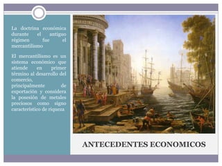 ANTECEDENTES ECONOMICOS
La doctrina económica
durante el antiguo
régimen fue el
mercantilismo
El mercantilismo es un
sistema económico que
atiende en primer
término al desarrollo del
comercio,
principalmente de
exportación y considera
la posesión de metales
preciosos como signo
característico de riqueza
 