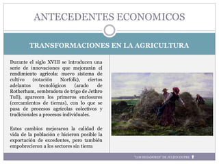 TRANSFORMACIONES EN LA AGRICULTURA
Durante el siglo XVIII se introducen una
serie de innovaciones que mejorarán el
rendimiento agrícola: nuevo sistema de
cultivo (rotación Norfolk), ciertos
adelantos tecnológicos (arado de
Rotherham, sembradora de trigo de Jethro
Tull), aparecen los primeros enclosures
(cercamientos de tierras), con lo que se
pasa de procesos agrícolas colectivos y
tradicionales a procesos individuales.
Estos cambios mejoraron la calidad de
vida de la población e hicieron posible la
exportación de excedentes, pero también
empobrecieron a los sectores sin tierra
ANTECEDENTES ECONOMICOS
“LOS SEGADORES” DE JULIEN DUPRE
 
