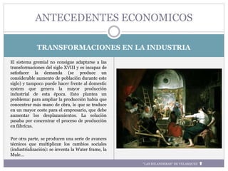 TRANSFORMACIONES EN LA INDUSTRIA
El sistema gremial no consigue adaptarse a las
transformaciones del siglo XVIII y es incapaz de
satisfacer la demanda (se produce un
considerable aumento de población durante este
siglo) y tampoco puede hacer frente al domestic
system que genera la mayor producción
industrial de esta época. Esto plantea un
problema: para ampliar la producción había que
concentrar más mano de obra, lo que se traduce
en un mayor coste para el empresario, que debe
aumentar los desplazamientos. La solución
pasaba por concentrar el proceso de producción
en fábricas.
Por otra parte, se producen una serie de avances
técnicos que multiplican los cambios sociales
(industrialización): se inventa la Water frame, la
Mule…
ANTECEDENTES ECONOMICOS
“LAS HILANDERAS“ DE VELASQUEZ
 