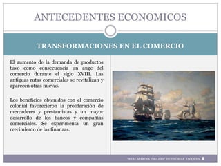 TRANSFORMACIONES EN EL COMERCIO
El aumento de la demanda de productos
tuvo como consecuencia un auge del
comercio durante el siglo XVIII. Las
antiguas rutas comerciales se revitalizan y
aparecen otras nuevas.
Los beneficios obtenidos con el comercio
colonial favorecieron la proliferación de
mercaderes y prestamistas y un mayor
desarrollo de los bancos y compañías
comerciales. Se experimenta un gran
crecimiento de las finanzas.
ANTECEDENTES ECONOMICOS
“REAL MARINA INGLESA“ DE THOMAS JACQUES
 