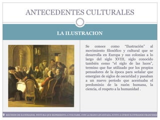 LA ILUSTRACION
ANTECEDENTES CULTURALES
REUNION DE ILUSTRADOS, PINTURA QUE REPRESENTA A VOLTAIRE, CON LA MANO LEVANTADA JUNTO A OTROS ILUSTRADOS FRANCESES
Se conoce como “Ilustración” al
movimiento filosófico y cultural que se
desarrolla en Europa y sus colonias a lo
largo del siglo XVIII, siglo conocido
también como “el siglo de las luces”,
termino que fue utilizado por los propios
pensadores de la época para señalar que
emergían de siglos de oscuridad y pasaban
a un nuevo periodo que acentuaba el
predominio de la razón humana, la
ciencia, el respeto a la humanidad .
 