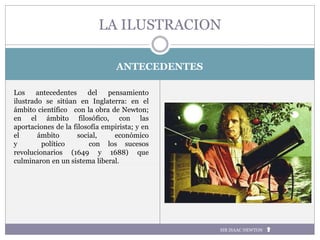ANTECEDENTES
LA ILUSTRACION
SIR ISAAC NEWTON
Los antecedentes del pensamiento
ilustrado se sitúan en Inglaterra: en el
ámbito científico con la obra de Newton;
en el ámbito filosófico, con las
aportaciones de la filosofía empirista; y en
el ámbito social, económico
y político con los sucesos
revolucionarios (1649 y 1688) que
culminaron en un sistema liberal.
 